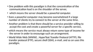 • One problem with this paradigm is that the concentration of the
communication load is on the shoulder of the server,
• which means the server should be a powerful computer.
• Even a powerful computer may become overwhelmed if a large
number of clients try to connect to the server at the same time.
• Another problem is that there should be a service provider willing to
accept the cost and create a powerful server for a specific service,
• which means the service must always return some type of income for
the server in order to encourage such an arrangement.
• World Wide Web (WWW) , HyperText Transfer Protocol (HTTP), file
transfer protocol (FTP), secure shell (SSH), e-mail, and so on uses this
paradigm.
 