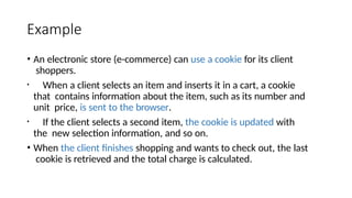 Example
• An electronic store (e-commerce) can use a cookie for its client
shoppers.
• When a client selects an item and inserts it in a cart, a cookie
that contains information about the item, such as its number and
unit price, is sent to the browser.
• If the client selects a second item, the cookie is updated with
the new selection information, and so on.
• When the client finishes shopping and wants to check out, the last
cookie is retrieved and the total charge is calculated.
 