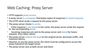 Web Caching: Proxy Server
• HTTP supports proxy servers.
• A proxy server is a computer that keeps copies of responses to recent requests.
• The HTTP client sends a request to the proxy server.
• The proxy server checks its cache.
• If the response is not stored in the cache, the proxy server sends the request
to the corresponding server.
• Incoming responses are sent to the proxy server and stored for future
requests from other clients.
• The proxy server reduces the load on the original server, decreases traffic, and
improves latency.
• However, to use the proxy server, the client must be configured to access the
proxy instead of the target server.
• The proxy server acts as both server and client.
 