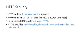 HTTP Security
• HTTP by default does not provide security.
• However HTTP can be run over the Secure Socket Layer (SSL).
• In this case, HTTP is referred to as HTTPS.
• HTTPS provides confidentiality, client and server authentication, and
data integrity.
 