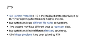 FTP
• File Transfer Protocol (FTP) is the standard protocol provided by
TCP/IP for copying a file from one host to another.
• Two systems may use different file name conventions.
• Two systems may have different ways to represent data.
• Two systems may have different directory structures.
• All of these problems have been solved by FTP.
 