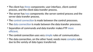 • The client has three components: user interface, client control
process, and the client data transfer process.
• The server has two components: the server control process and the
server data transfer process.
• The control connection is made between the control processes.
• The data connection is made between the data transfer processes.
• Separation of commands and data transfer makes FTP more
efficient.
• The control connection uses very simple rules of communication.
• The data connection, on the other hand, needs more complex rules
due to the variety of data types transferred.
 
