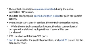 • The control connection remains connected during the entire
interactive FTP session.
• The data connection is opened and then closed for each file transfer
activity.
• when a user starts an FTP session, the control connection opens.
• While the control connection is open, the data connection can
be opened and closed multiple times if several files are
transferred.
• FTP uses two well-known TCP ports:
• port 21 is used for the control connection, and port 20 is used for the
data connection.
 
