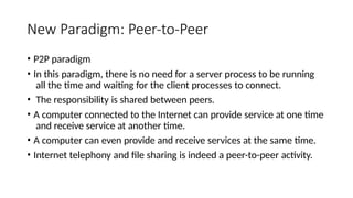 New Paradigm: Peer-to-Peer
• P2P paradigm
• In this paradigm, there is no need for a server process to be running
all the time and waiting for the client processes to connect.
• The responsibility is shared between peers.
• A computer connected to the Internet can provide service at one time
and receive service at another time.
• A computer can even provide and receive services at the same time.
• Internet telephony and file sharing is indeed a peer-to-peer activity.
 