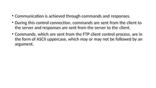 • Communication is achieved through commands and responses.
• During this control connection, commands are sent from the client to
the server and responses are sent from the server to the client.
• Commands, which are sent from the FTP client control process, are in
the form of ASCII uppercase, which may or may not be followed by an
argument.
 