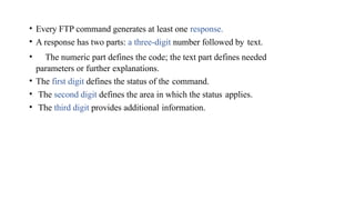• Every FTP command generates at least one response.
• A response has two parts: a three-digit number followed by text.
• The numeric part defines the code; the text part defines needed
parameters or further explanations.
• The first digit defines the status of the command.
• The second digit defines the area in which the status applies.
• The third digit provides additional information.
 