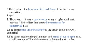 • The creation of a data connection is different from the control
connection.
Steps:
1. The client, issues a passive open using an ephemeral port,
because it is the client that issues the commands for
transferring files.
2.The client sends this port number to the server using the PORT
command.
3.The server receives the port number and issues an active open using
the wellknown port 20 and the received ephemeral port number.
 