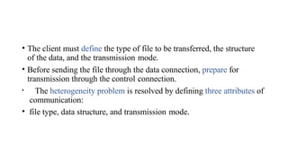• The client must define the type of file to be transferred, the structure
of the data, and the transmission mode.
• Before sending the file through the data connection, prepare for
transmission through the control connection.
• The heterogeneity problem is resolved by defining three attributes of
communication:
• file type, data structure, and transmission mode.
 