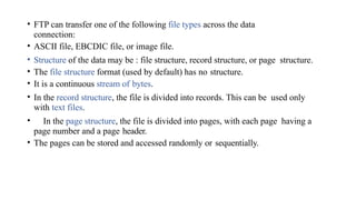 • FTP can transfer one of the following file types across the data
connection:
• ASCII file, EBCDIC file, or image file.
• Structure of the data may be : file structure, record structure, or page structure.
• The file structure format (used by default) has no structure.
• It is a continuous stream of bytes.
• In the record structure, the file is divided into records. This can be used only
with text files.
• In the page structure, the file is divided into pages, with each page having a
page number and a page header.
• The pages can be stored and accessed randomly or sequentially.
 