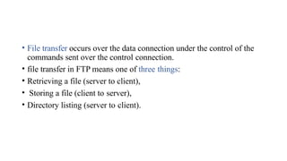 • File transfer occurs over the data connection under the control of the
commands sent over the control connection.
• file transfer in FTP means one of three things:
• Retrieving a file (server to client),
• Storing a file (client to server),
• Directory listing (server to client).
 