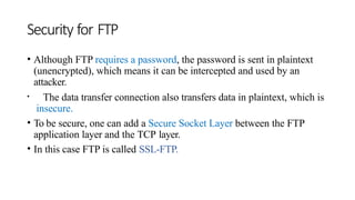 Security for FTP
• Although FTP requires a password, the password is sent in plaintext
(unencrypted), which means it can be intercepted and used by an
attacker.
• The data transfer connection also transfers data in plaintext, which is
insecure.
• To be secure, one can add a Secure Socket Layer between the FTP
application layer and the TCP layer.
• In this case FTP is called SSL-FTP.
 