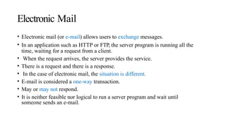 Electronic Mail
• Electronic mail (or e-mail) allows users to exchange messages.
• In an application such as HTTP or FTP, the server program is running all the
time, waiting for a request from a client.
• When the request arrives, the server provides the service.
• There is a request and there is a response.
• In the case of electronic mail, the situation is different.
• E-mail is considered a one-way transaction.
• May or may not respond.
• It is neither feasible nor logical to run a server program and wait until
someone sends an e-mail.
 