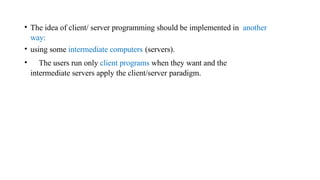 • The idea of client/ server programming should be implemented in another
way:
• using some intermediate computers (servers).
• The users run only client programs when they want and the
intermediate servers apply the client/server paradigm.
 