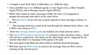 • A simple e-mail from Alice to Bob takes nine different steps.
• Alice and Bob use three different agents: a User Agent (UA), a Mail Transfer
Agent (MTA), and a Message Access Agent (MAA).
• When Alice needs to send a message to Bob, she runs a UA program to
prepare the message and send it to her mail server.
• The mail server at her site uses a queue (spool) to store messages waiting to
be sent.
• The message, however, needs to be sent through the Internet from Alice’s site
to Bob’s site using an MTA.
• Here two message transfer agents are needed: one client and one server.
• The server MTA needs to run all the time because it does not know when a client
will ask for a connection. The client, on the other hand, can be triggered by the
system when there is a message in the queue to be sent.
• The user agent at the Bob site allows Bob to read the received message.
• Bob later uses an MAA client to retrieve the message from an MAA server
running on the second server.
 