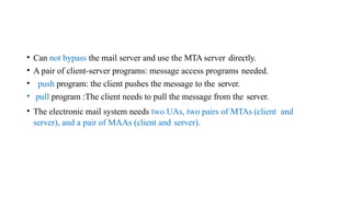 • Can not bypass the mail server and use the MTA server directly.
• A pair of client-server programs: message access programs needed.
• push program: the client pushes the message to the server.
• pull program :The client needs to pull the message from the server.
• The electronic mail system needs two UAs, two pairs of MTAs (client and
server), and a pair of MAAs (client and server).
 
