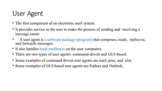 User Agent
• The first component of an electronic mail system.
• It provides service to the user to make the process of sending and receiving a
message easier.
• A user agent is a software package (program) that composes, reads, replies to,
and forwards messages.
• It also handles local mailboxes on the user computers.
• There are two types of user agents: command-driven and GUI-based.
• Some examples of command driven user agents are mail, pine, and elm.
• Some examples of GUI-based user agents are Eudora and Outlook.
 
