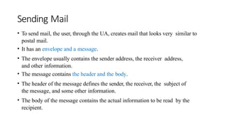Sending Mail
• To send mail, the user, through the UA, creates mail that looks very similar to
postal mail.
• It has an envelope and a message.
• The envelope usually contains the sender address, the receiver address,
and other information.
• The message contains the header and the body.
• The header of the message defines the sender, the receiver, the subject of
the message, and some other information.
• The body of the message contains the actual information to be read by the
recipient.
 