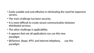 • Easily scalable and cost-effective in eliminating the need for expensive
servers.
• The main challenge has been security;
• It is more difficult to create secure communication between
distributed services.
• The other challenge is applicability;
• it appears that not all applications can use this new
paradigm.
• BitTorrent, Skype, IPTV, and Internet telephony, use this
paradigm.
 