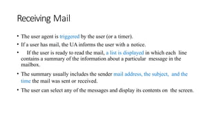 Receiving Mail
• The user agent is triggered by the user (or a timer).
• If a user has mail, the UA informs the user with a notice.
• If the user is ready to read the mail, a list is displayed in which each line
contains a summary of the information about a particular message in the
mailbox.
• The summary usually includes the sender mail address, the subject, and the
time the mail was sent or received.
• The user can select any of the messages and display its contents on the screen.
 