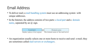 Email Address
• To deliver mail, a mail handling system must use an addressing system with
unique addresses.
• In the Internet, the address consists of two parts: a local part and a domain
name, separated by an @ sign.
• An organization usually selects one or more hosts to receive and send e-mail; they
are sometimes called mail servers or exchangers.
 