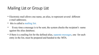 Mailing List or Group List
• Electronic mail allows one name, an alias, to represent several different
e-mail addresses;
• this is called a mailing list.
• Every time a message is to be sent, the system checks the recipient’s name
against the alias database;
• if there is a mailing list for the defined alias, separate messages, one for each
entry in the list, must be prepared and handed to the MTA.
 
