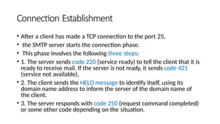 Connection Establishment
• After a client has made a TCP connection to the port 25,
• the SMTP server starts the connection phase.
• This phase involves the following three steps:
• 1. The server sends code 220 (service ready) to tell the client that it is
ready to receive mail. If the server is not ready, it sends code 421
(service not available).
• 2. The client sends the HELO message to identify itself, using its
domain name address to inform the server of the domain name of
the client.
• 3. The server responds with code 250 (request command completed)
or some other code depending on the situation.
 