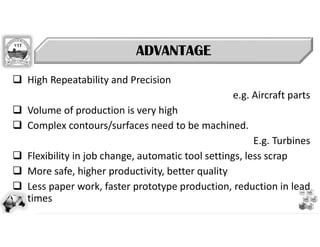 Define
Empathy
Ideate Prototype
Launch
Test
 High Repeatability and Precision
e.g. Aircraft parts
 Volume of production is very high
 Complex contours/surfaces need to be machined.
E.g. Turbines
 Flexibility in job change, automatic tool settings, less scrap
 More safe, higher productivity, better quality
 Less paper work, faster prototype production, reduction in lead
times
ADVANTAGE
ADVANTAGE
 