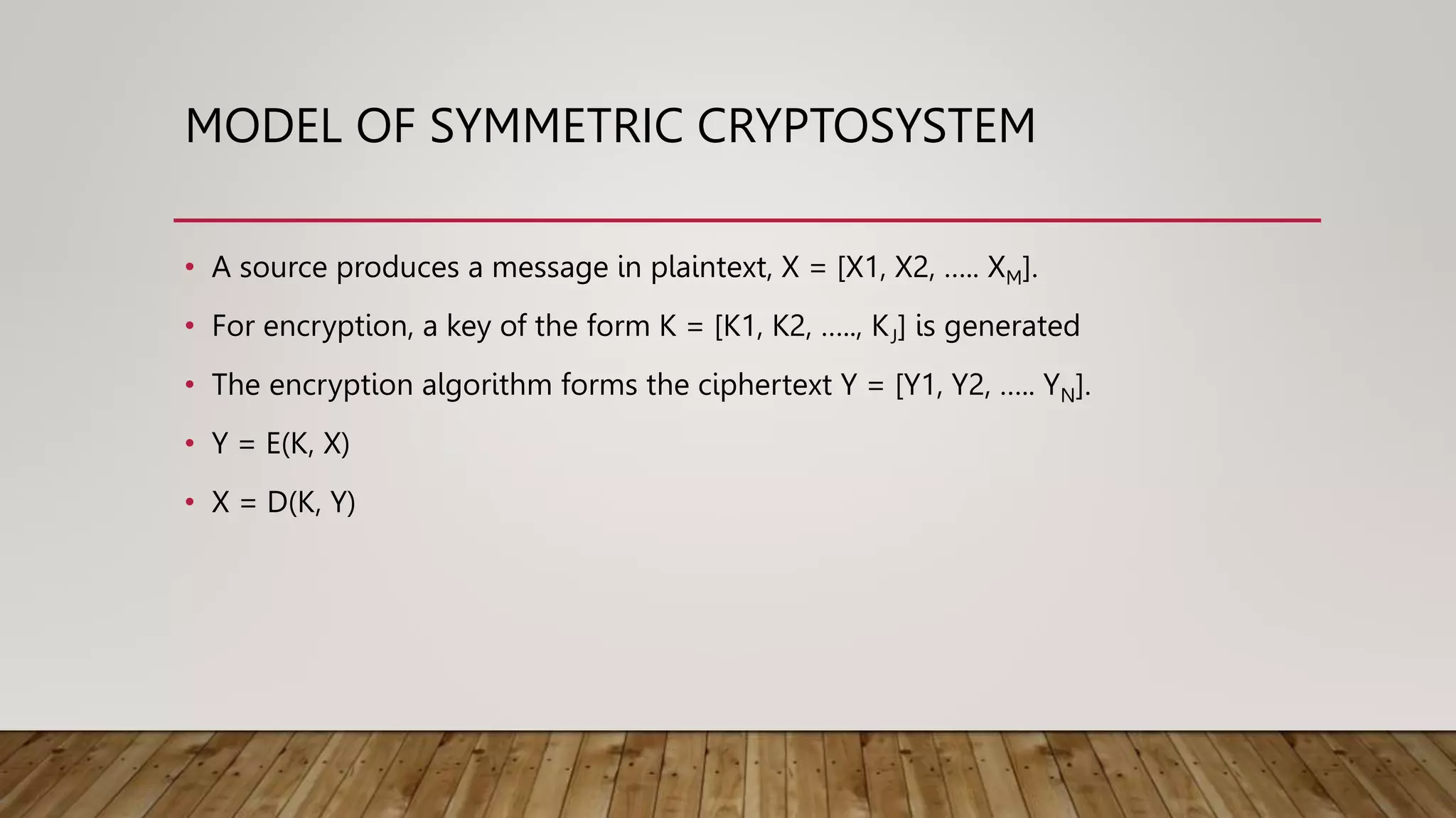 MODEL OF SYMMETRIC CRYPTOSYSTEM
• A source produces a message in plaintext, X = [X1, X2, ….. XM].
• For encryption, a key of the form K = [K1, K2, ….., KJ] is generated
• The encryption algorithm forms the ciphertext Y = [Y1, Y2, ….. YN].
• Y = E(K, X)
• X = D(K, Y)
 