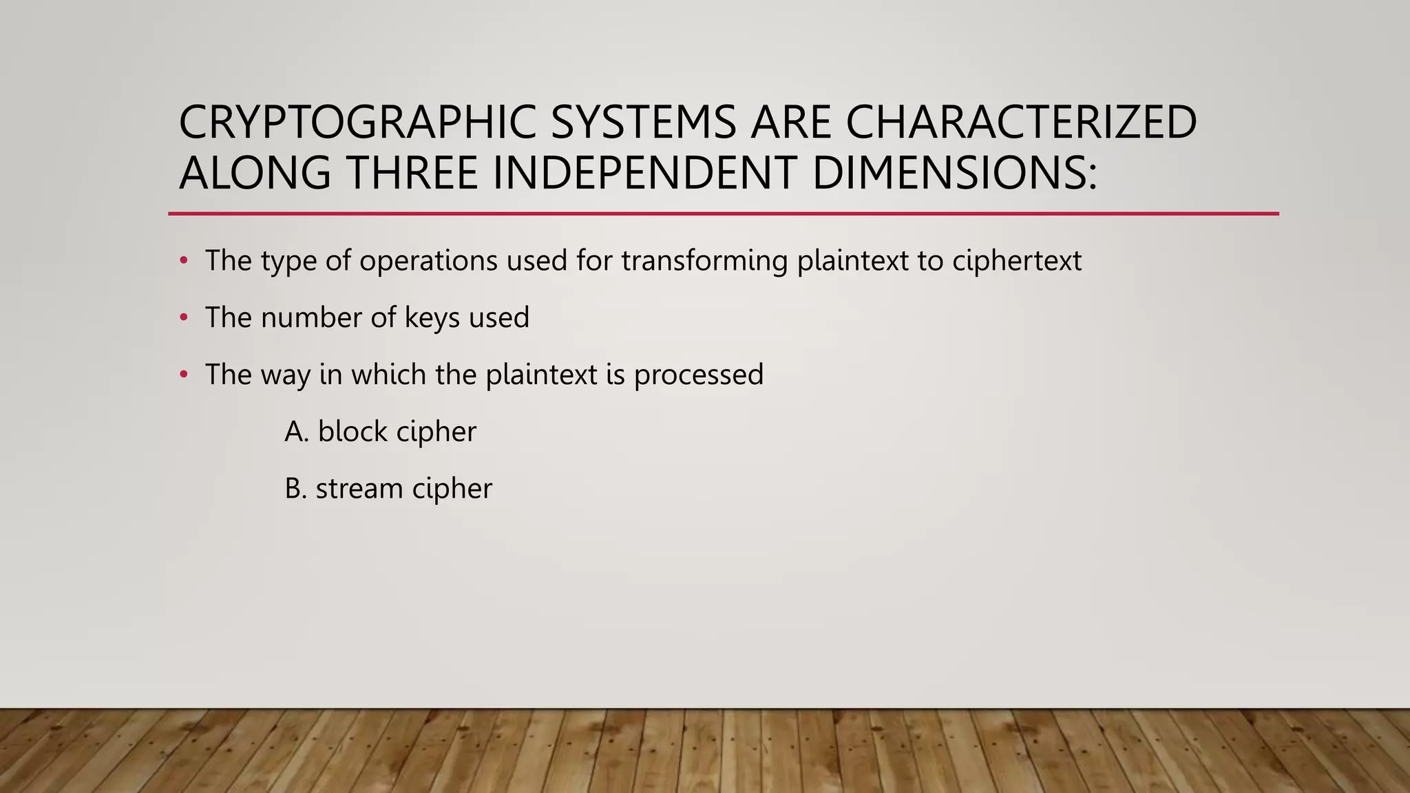 CRYPTOGRAPHIC SYSTEMS ARE CHARACTERIZED
ALONG THREE INDEPENDENT DIMENSIONS:
• The type of operations used for transforming plaintext to ciphertext
• The number of keys used
• The way in which the plaintext is processed
A. block cipher
B. stream cipher
 