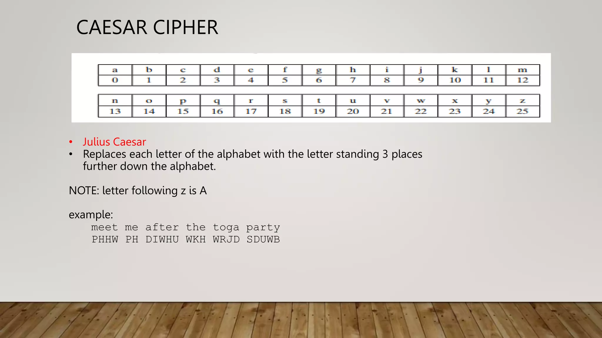 CAESAR CIPHER
• Julius Caesar
• Replaces each letter of the alphabet with the letter standing 3 places
further down the alphabet.
NOTE: letter following z is A
example:
meet me after the toga party
PHHW PH DIWHU WKH WRJD SDUWB
 