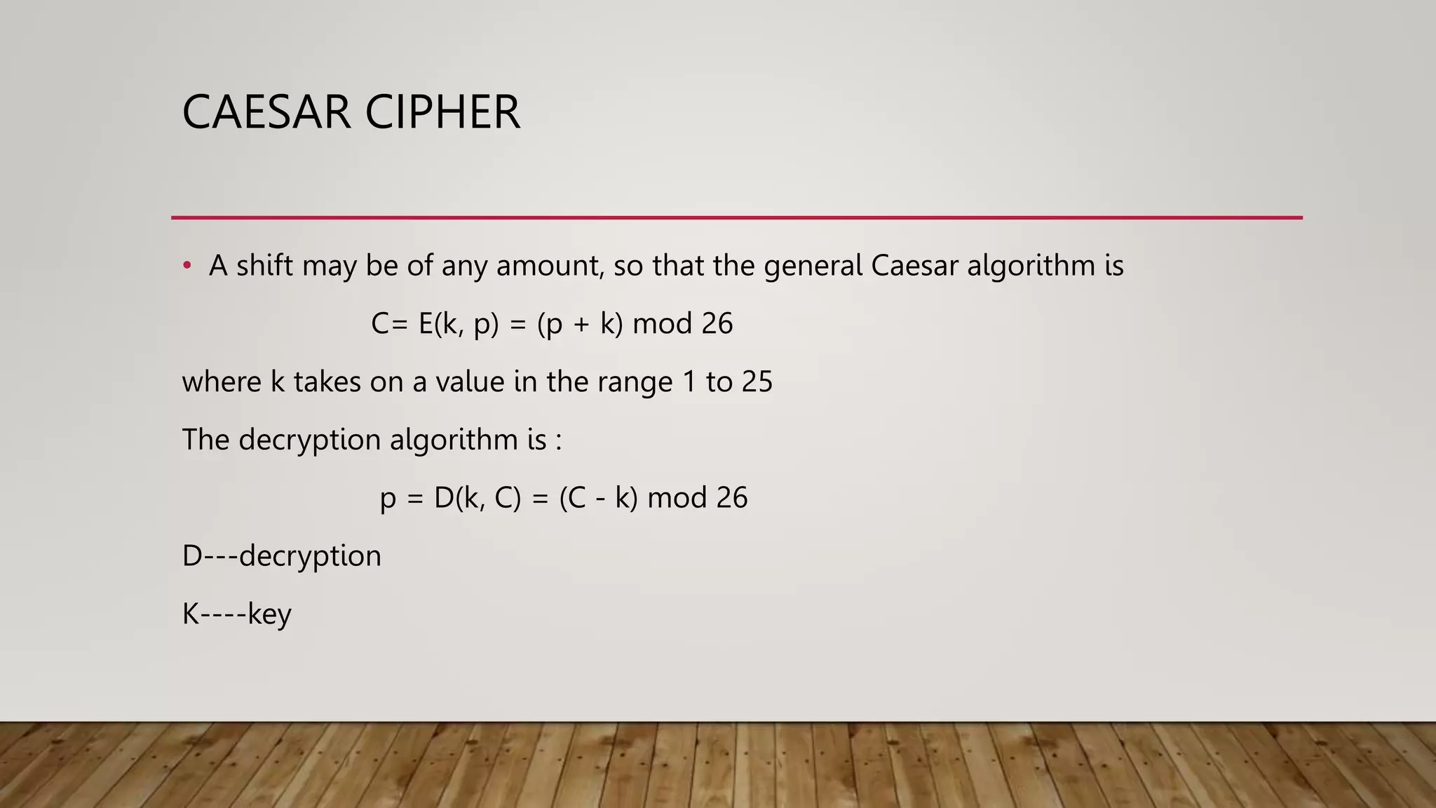 CAESAR CIPHER
• A shift may be of any amount, so that the general Caesar algorithm is
C= E(k, p) = (p + k) mod 26
where k takes on a value in the range 1 to 25
The decryption algorithm is :
p = D(k, C) = (C - k) mod 26
D---decryption
K----key
 