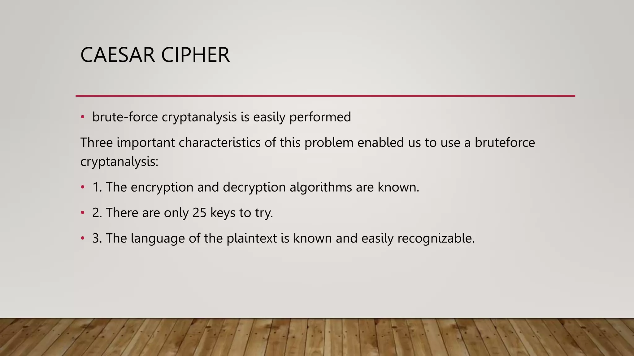 CAESAR CIPHER
• brute-force cryptanalysis is easily performed
Three important characteristics of this problem enabled us to use a bruteforce
cryptanalysis:
• 1. The encryption and decryption algorithms are known.
• 2. There are only 25 keys to try.
• 3. The language of the plaintext is known and easily recognizable.
 