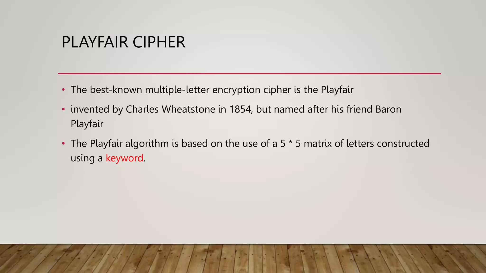 PLAYFAIR CIPHER
• The best-known multiple-letter encryption cipher is the Playfair
• invented by Charles Wheatstone in 1854, but named after his friend Baron
Playfair
• The Playfair algorithm is based on the use of a 5 * 5 matrix of letters constructed
using a keyword.
 