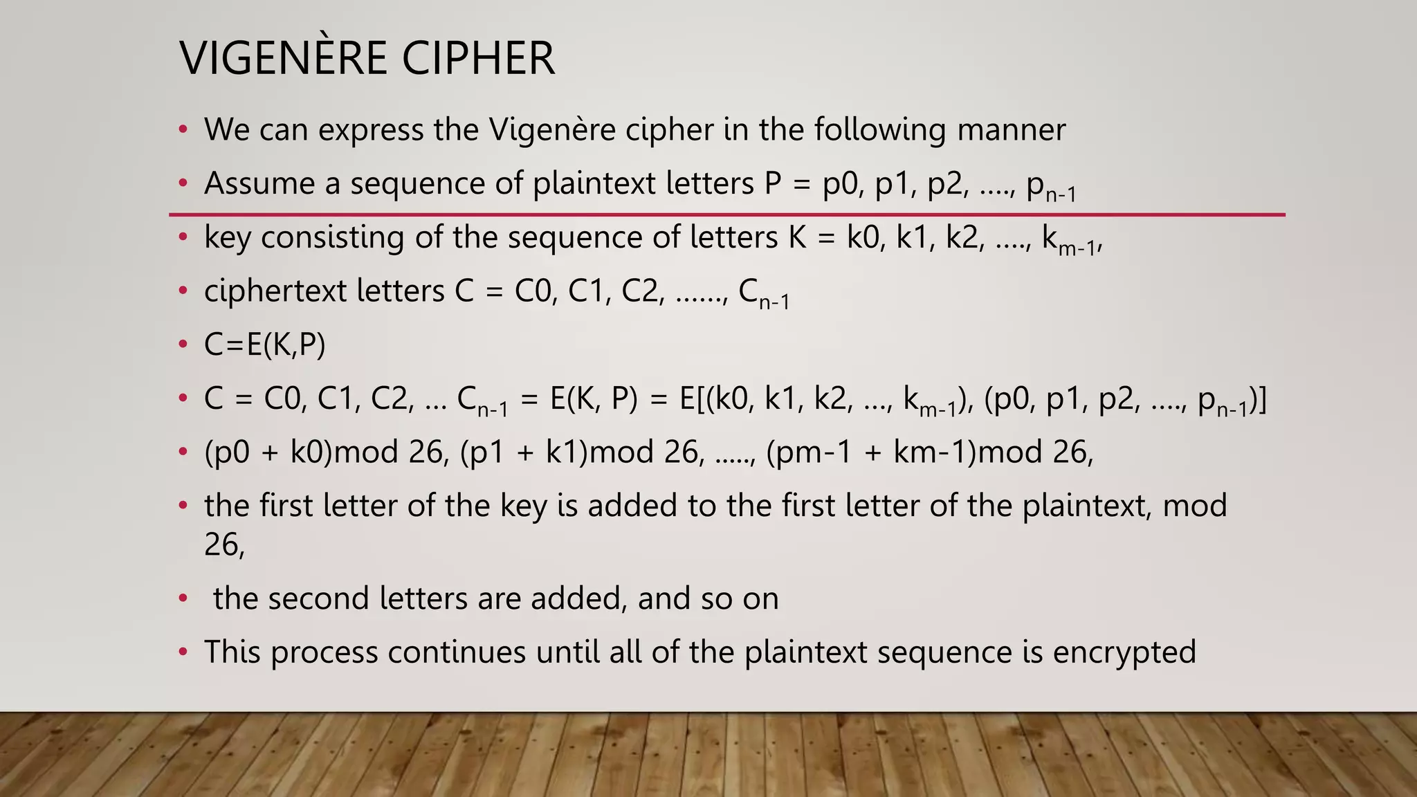 VIGENÈRE CIPHER
• We can express the Vigenère cipher in the following manner
• Assume a sequence of plaintext letters P = p0, p1, p2, …., pn-1
• key consisting of the sequence of letters K = k0, k1, k2, …., km-1,
• ciphertext letters C = C0, C1, C2, ……, Cn-1
• C=E(K,P)
• C = C0, C1, C2, … Cn-1 = E(K, P) = E[(k0, k1, k2, …, km-1), (p0, p1, p2, …., pn-1)]
• (p0 + k0)mod 26, (p1 + k1)mod 26, ....., (pm-1 + km-1)mod 26,
• the first letter of the key is added to the first letter of the plaintext, mod
26,
• the second letters are added, and so on
• This process continues until all of the plaintext sequence is encrypted
 