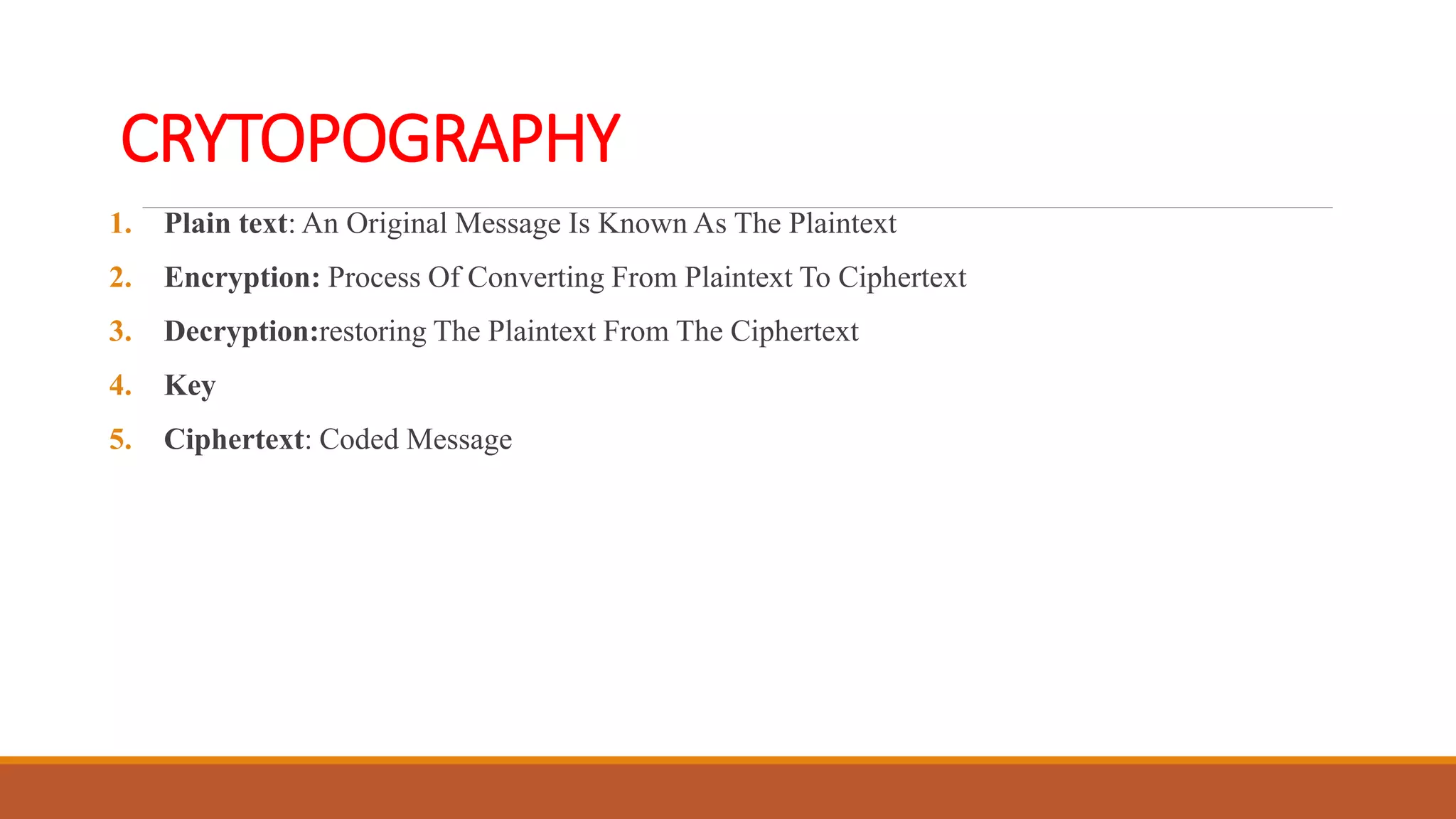 CRYTOPOGRAPHY
1. Plain text: An Original Message Is Known As The Plaintext
2. Encryption: Process Of Converting From Plaintext To Ciphertext
3. Decryption:restoring The Plaintext From The Ciphertext
4. Key
5. Ciphertext: Coded Message
 