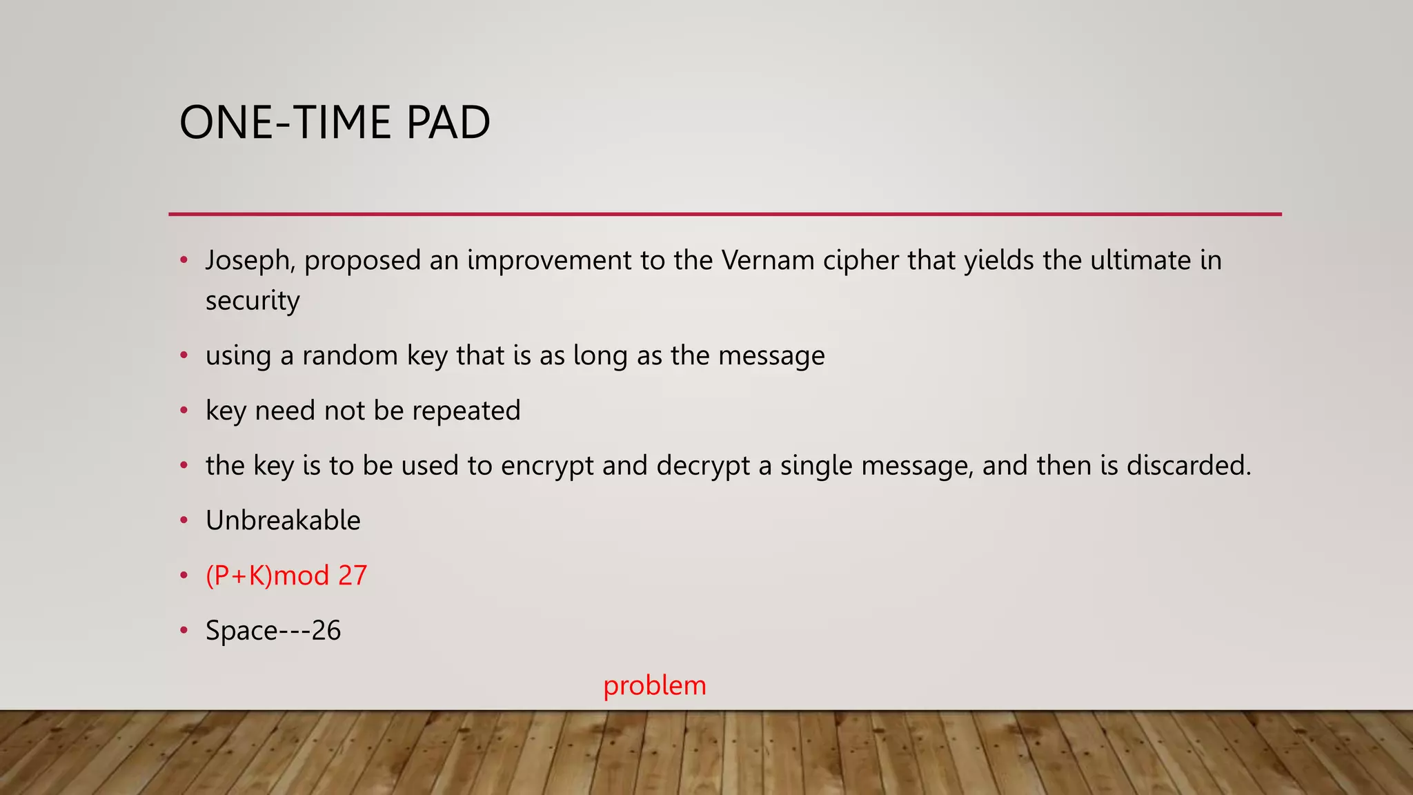 ONE-TIME PAD
• Joseph, proposed an improvement to the Vernam cipher that yields the ultimate in
security
• using a random key that is as long as the message
• key need not be repeated
• the key is to be used to encrypt and decrypt a single message, and then is discarded.
• Unbreakable
• (P+K)mod 27
• Space---26
problem
 