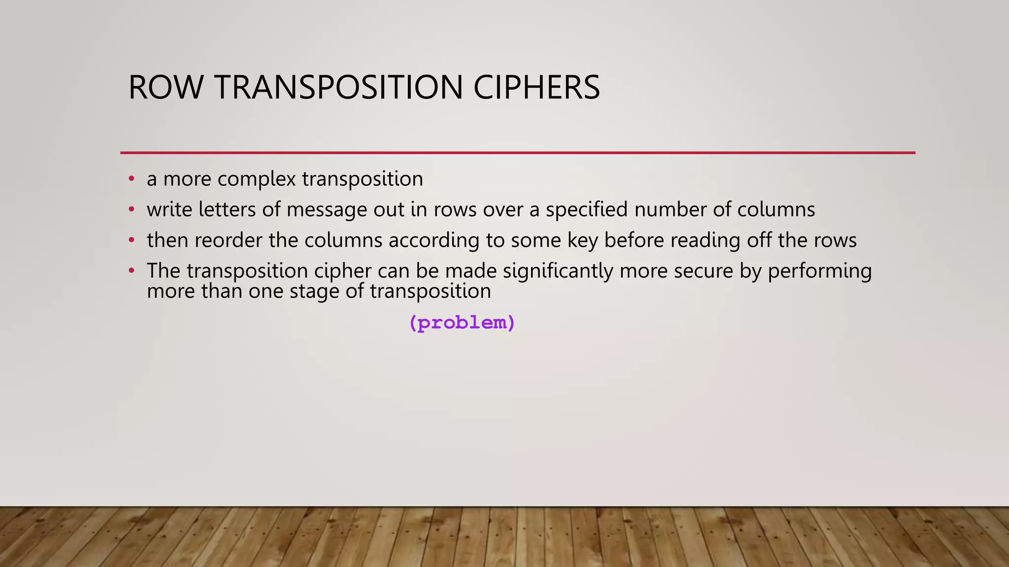 ROW TRANSPOSITION CIPHERS
• a more complex transposition
• write letters of message out in rows over a specified number of columns
• then reorder the columns according to some key before reading off the rows
• The transposition cipher can be made significantly more secure by performing
more than one stage of transposition
(problem)
 