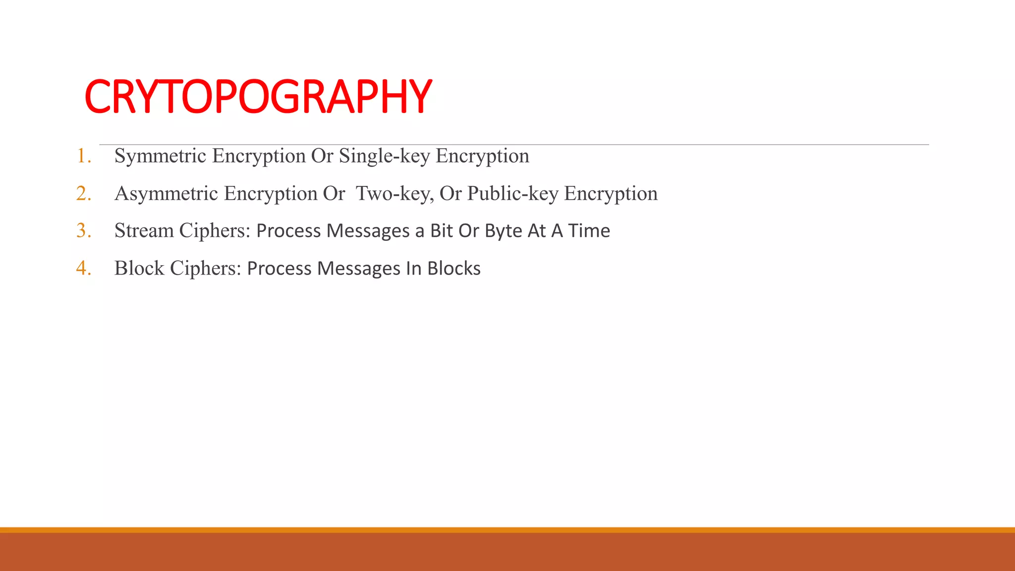 CRYTOPOGRAPHY
1. Symmetric Encryption Or Single-key Encryption
2. Asymmetric Encryption Or Two-key, Or Public-key Encryption
3. Stream Ciphers: Process Messages a Bit Or Byte At A Time
4. Block Ciphers: Process Messages In Blocks
 