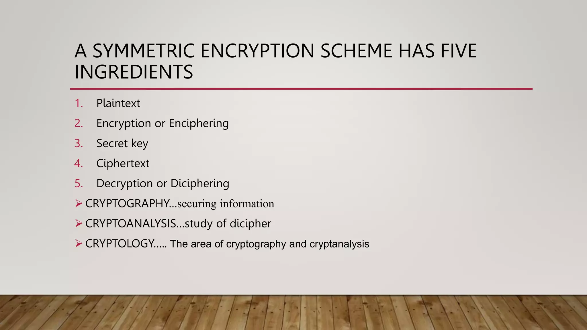 A SYMMETRIC ENCRYPTION SCHEME HAS FIVE
INGREDIENTS
1. Plaintext
2. Encryption or Enciphering
3. Secret key
4. Ciphertext
5. Decryption or Diciphering
 CRYPTOGRAPHY…securing information
 CRYPTOANALYSIS…study of dicipher
 CRYPTOLOGY….. The area of cryptography and cryptanalysis
 