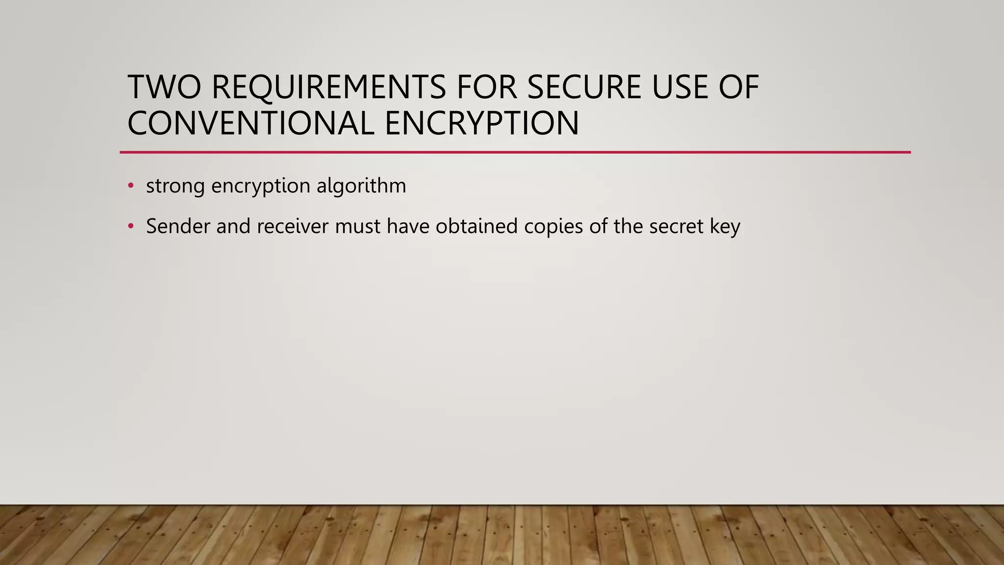 TWO REQUIREMENTS FOR SECURE USE OF
CONVENTIONAL ENCRYPTION
• strong encryption algorithm
• Sender and receiver must have obtained copies of the secret key
 