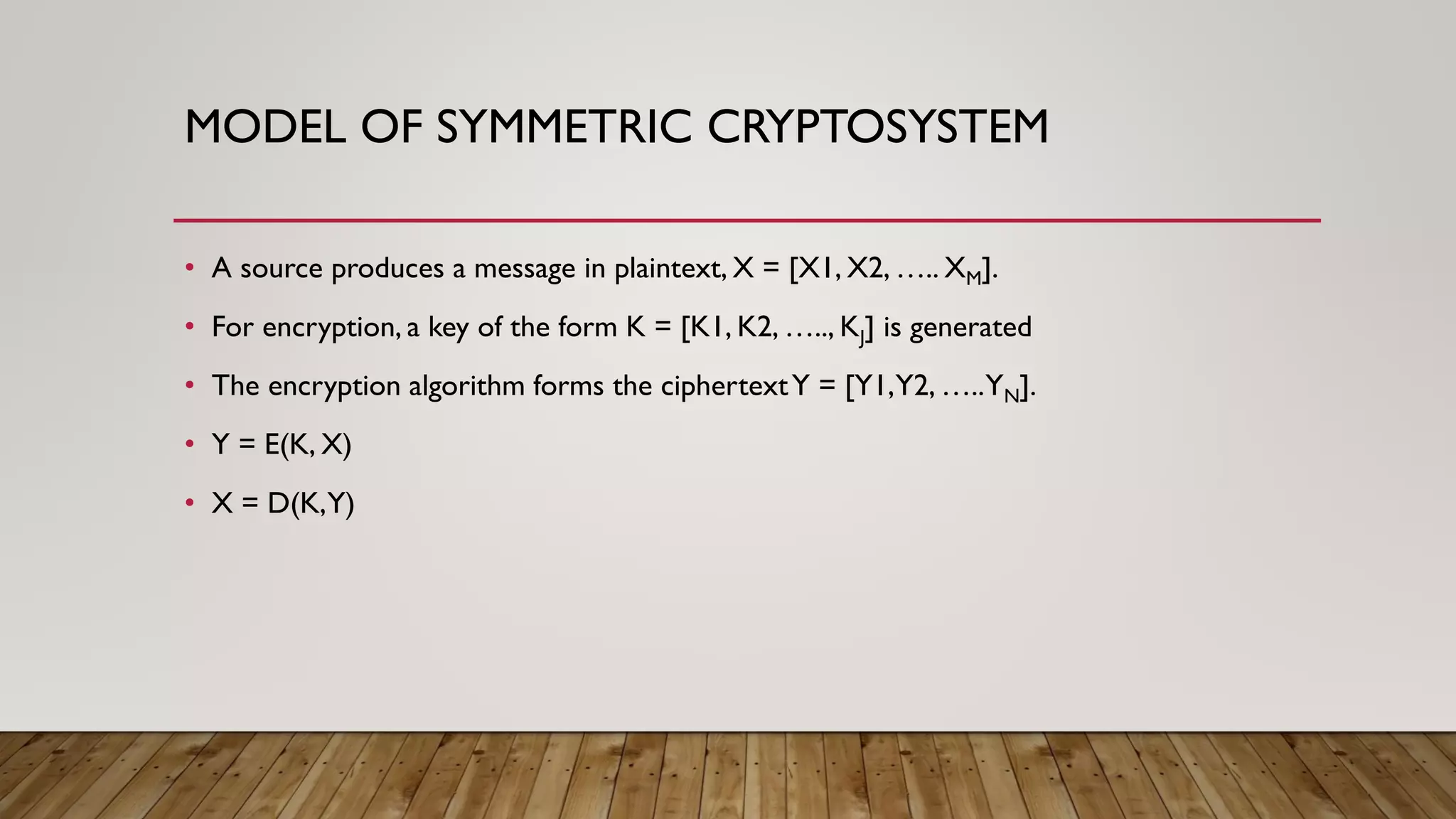 MODEL OF SYMMETRIC CRYPTOSYSTEM
• A source produces a message in plaintext, X = [X1, X2, ….. XM].
• For encryption, a key of the form K = [K1, K2, ….., KJ] is generated
• The encryption algorithm forms the ciphertextY = [Y1,Y2, …..YN].
• Y = E(K, X)
• X = D(K,Y)
 