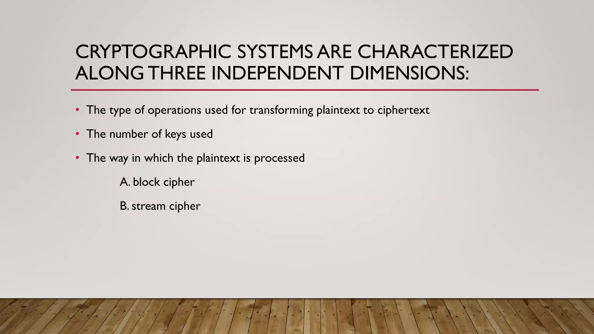 CRYPTOGRAPHIC SYSTEMS ARE CHARACTERIZED
ALONG THREE INDEPENDENT DIMENSIONS:
• The type of operations used for transforming plaintext to ciphertext
• The number of keys used
• The way in which the plaintext is processed
A. block cipher
B. stream cipher
 