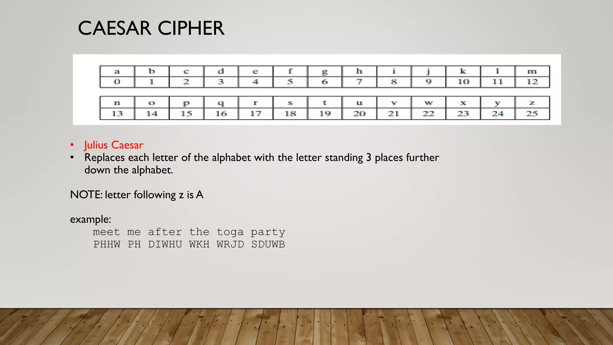 CAESAR CIPHER
• Julius Caesar
• Replaces each letter of the alphabet with the letter standing 3 places further
down the alphabet.
NOTE: letter following z is A
example:
meet me after the toga party
PHHW PH DIWHU WKH WRJD SDUWB
 