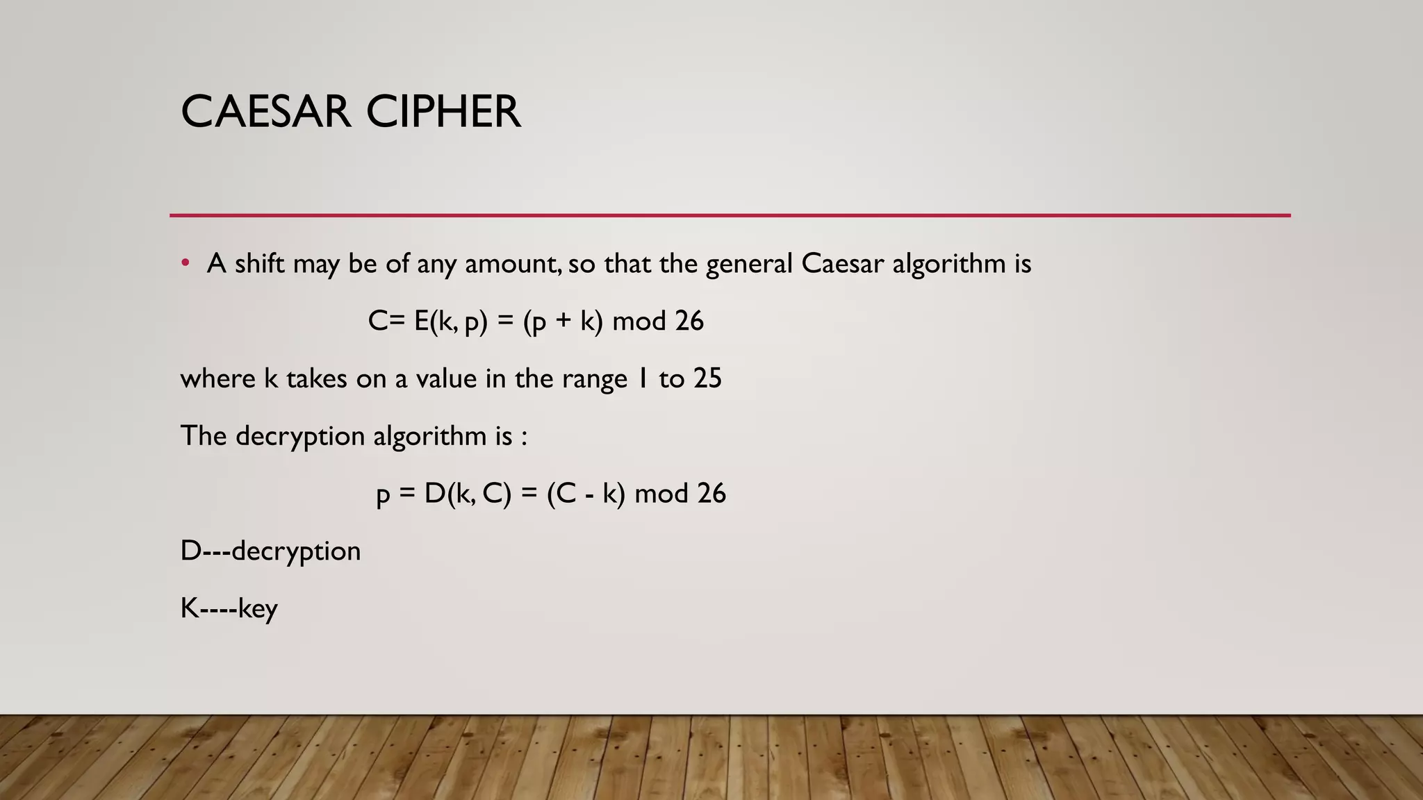 CAESAR CIPHER
• A shift may be of any amount, so that the general Caesar algorithm is
C= E(k, p) = (p + k) mod 26
where k takes on a value in the range 1 to 25
The decryption algorithm is :
p = D(k, C) = (C - k) mod 26
D---decryption
K----key
 