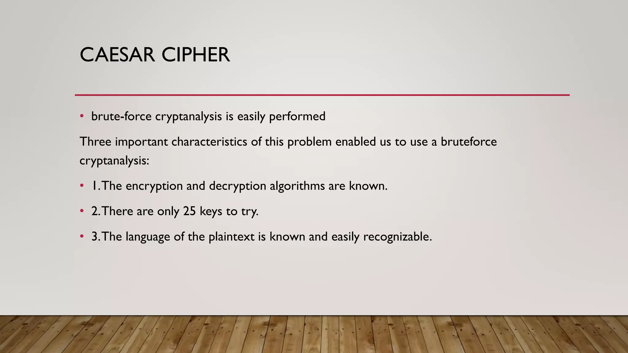 CAESAR CIPHER
• brute-force cryptanalysis is easily performed
Three important characteristics of this problem enabled us to use a bruteforce
cryptanalysis:
• 1.The encryption and decryption algorithms are known.
• 2.There are only 25 keys to try.
• 3.The language of the plaintext is known and easily recognizable.
 