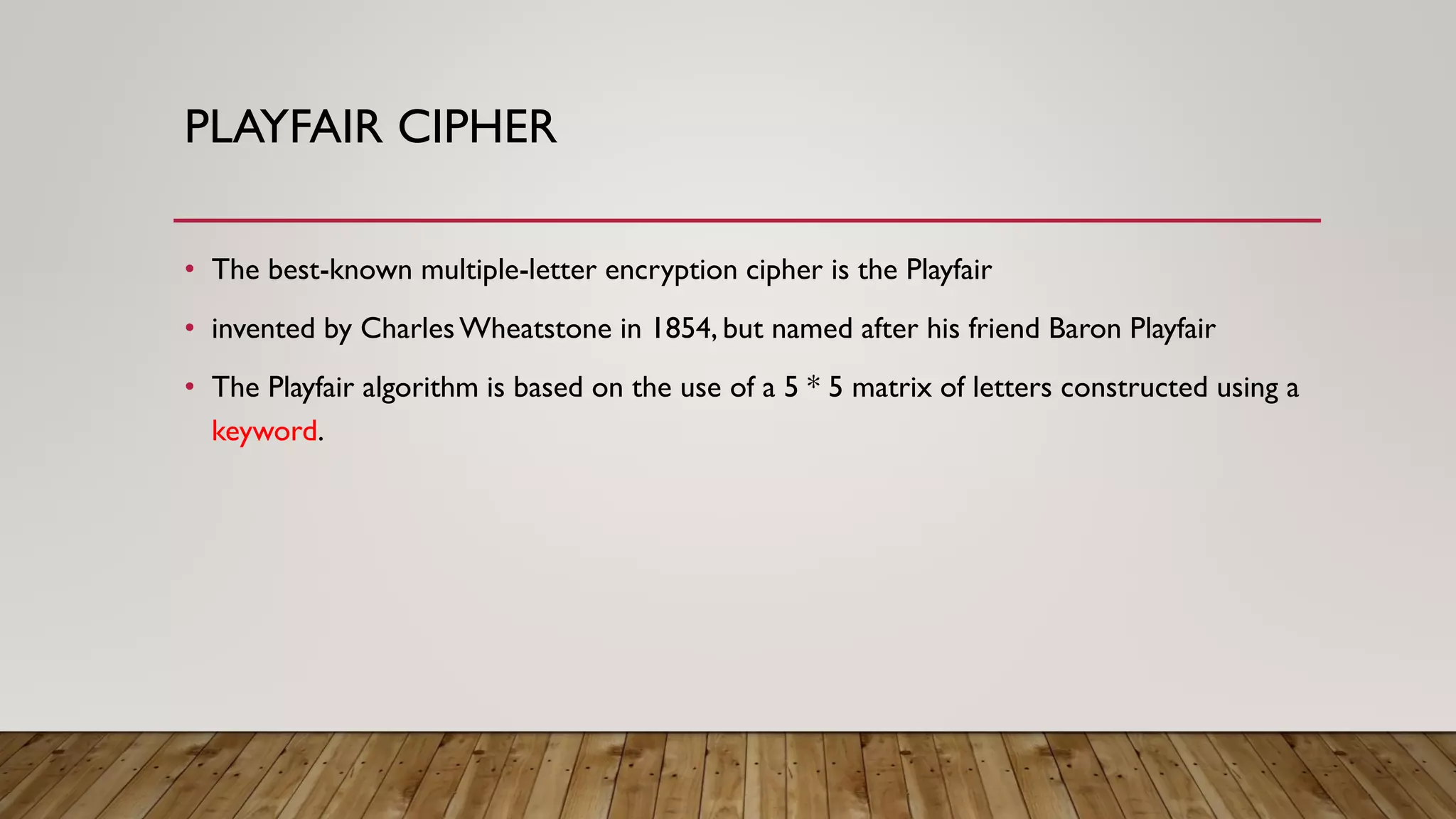 PLAYFAIR CIPHER
• The best-known multiple-letter encryption cipher is the Playfair
• invented by CharlesWheatstone in 1854, but named after his friend Baron Playfair
• The Playfair algorithm is based on the use of a 5 * 5 matrix of letters constructed using a
keyword.
 