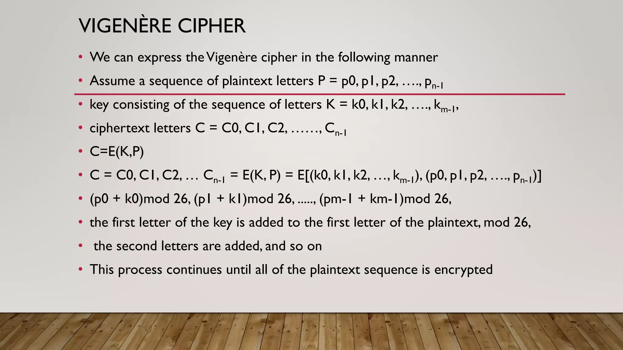 VIGENÈRE CIPHER
• We can express theVigenère cipher in the following manner
• Assume a sequence of plaintext letters P = p0, p1, p2, …., pn-1
• key consisting of the sequence of letters K = k0, k1, k2, …., km-1,
• ciphertext letters C = C0, C1, C2, ……, Cn-1
• C=E(K,P)
• C = C0, C1, C2, … Cn-1 = E(K, P) = E[(k0, k1, k2, …, km-1), (p0, p1, p2, …., pn-1)]
• (p0 + k0)mod 26, (p1 + k1)mod 26, ....., (pm-1 + km-1)mod 26,
• the first letter of the key is added to the first letter of the plaintext, mod 26,
• the second letters are added, and so on
• This process continues until all of the plaintext sequence is encrypted
 
