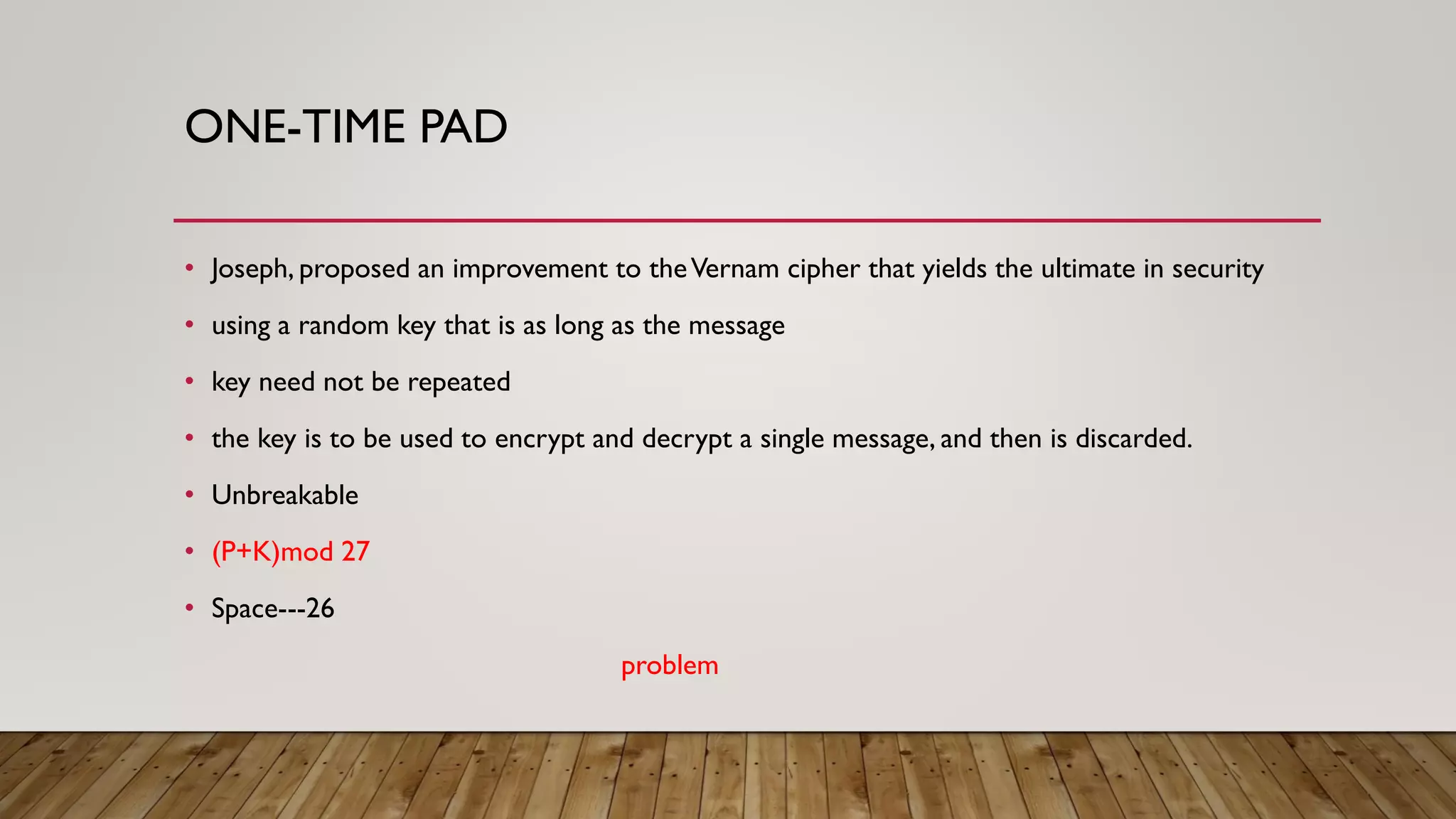 ONE-TIME PAD
• Joseph, proposed an improvement to theVernam cipher that yields the ultimate in security
• using a random key that is as long as the message
• key need not be repeated
• the key is to be used to encrypt and decrypt a single message, and then is discarded.
• Unbreakable
• (P+K)mod 27
• Space---26
problem
 