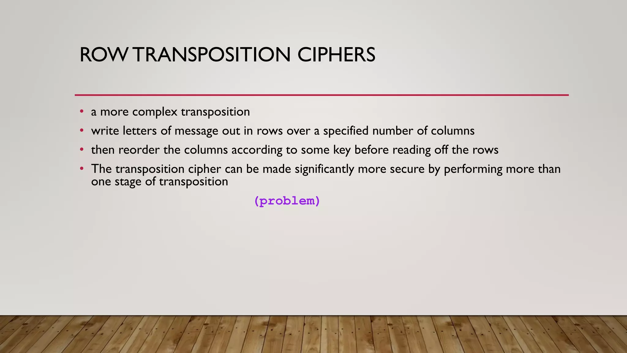 ROW TRANSPOSITION CIPHERS
• a more complex transposition
• write letters of message out in rows over a specified number of columns
• then reorder the columns according to some key before reading off the rows
• The transposition cipher can be made significantly more secure by performing more than
one stage of transposition
(problem)
 