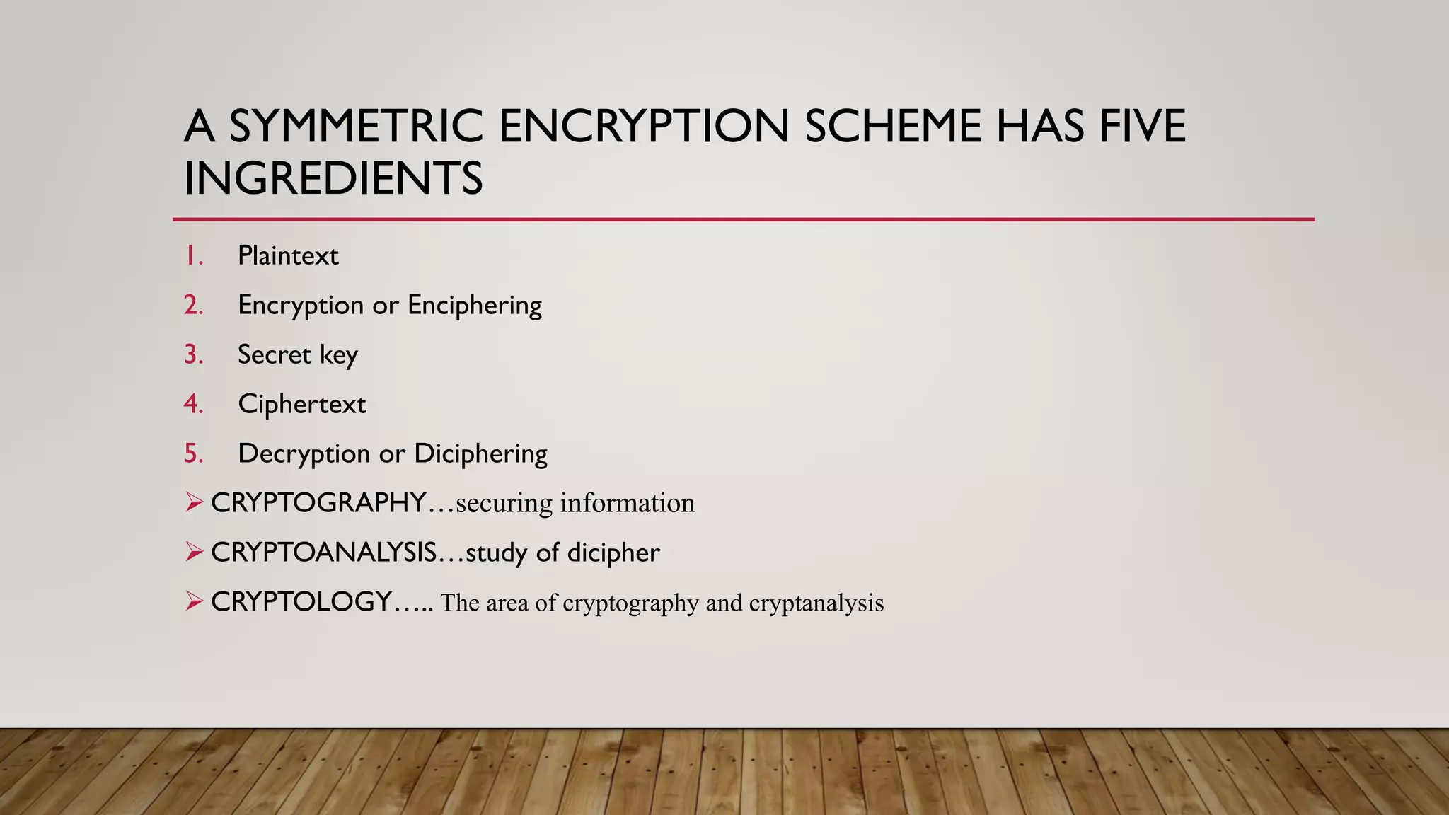 A SYMMETRIC ENCRYPTION SCHEME HAS FIVE
INGREDIENTS
1. Plaintext
2. Encryption or Enciphering
3. Secret key
4. Ciphertext
5. Decryption or Diciphering
➢ CRYPTOGRAPHY…securing information
➢ CRYPTOANALYSIS…study of dicipher
➢ CRYPTOLOGY….. The area of cryptography and cryptanalysis
 